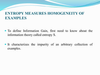 ENTROPY MEASURES HOMOGENEITY OF
EXAMPLES
 To define Information Gain, first need to know about the
information theory called entropy S.
 It characterizes the impurity of an arbitrary collection of
examples.
 
