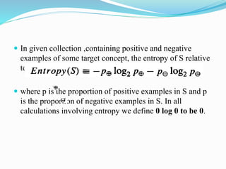  In given collection ,containing positive and negative
examples of some target concept, the entropy of S relative
to this boolean classification is
 where p is the proportion of positive examples in S and p
is the proportion of negative examples in S. In all
calculations involving entropy we define 0 log 0 to be 0.
 