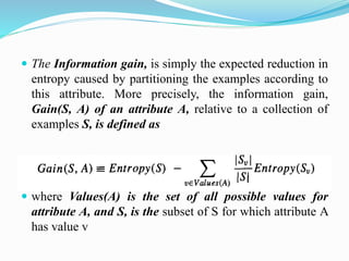  The Information gain, is simply the expected reduction in
entropy caused by partitioning the examples according to
this attribute. More precisely, the information gain,
Gain(S, A) of an attribute A, relative to a collection of
examples S, is defined as
 where Values(A) is the set of all possible values for
attribute A, and S, is the subset of S for which attribute A
has value v
 