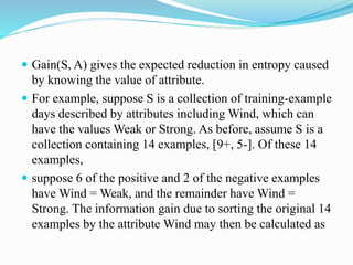  Gain(S, A) gives the expected reduction in entropy caused
by knowing the value of attribute.
 For example, suppose S is a collection of training-example
days described by attributes including Wind, which can
have the values Weak or Strong. As before, assume S is a
collection containing 14 examples, [9+, 5-]. Of these 14
examples,
 suppose 6 of the positive and 2 of the negative examples
have Wind = Weak, and the remainder have Wind =
Strong. The information gain due to sorting the original 14
examples by the attribute Wind may then be calculated as
 