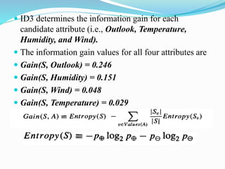  ID3 determines the information gain for each
candidate attribute (i.e., Outlook, Temperature,
Humidity, and Wind).
 The information gain values for all four attributes are
 Gain(S, Outlook) = 0.246
 Gain(S, Humidity) = 0.151
 Gain(S, Wind) = 0.048
 Gain(S, Temperature) = 0.029
 