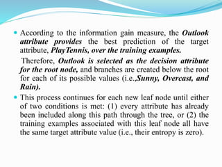  According to the information gain measure, the Outlook
attribute provides the best prediction of the target
attribute, PlayTennis, over the training examples.
Therefore, Outlook is selected as the decision attribute
for the root node, and branches are created below the root
for each of its possible values (i.e.,Sunny, Overcast, and
Rain).
 This process continues for each new leaf node until either
of two conditions is met: (1) every attribute has already
been included along this path through the tree, or (2) the
training examples associated with this leaf node all have
the same target attribute value (i.e., their entropy is zero).
 