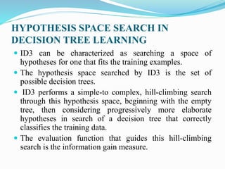 HYPOTHESIS SPACE SEARCH IN
DECISION TREE LEARNING
 ID3 can be characterized as searching a space of
hypotheses for one that fits the training examples.
 The hypothesis space searched by ID3 is the set of
possible decision trees.
 ID3 performs a simple-to complex, hill-climbing search
through this hypothesis space, beginning with the empty
tree, then considering progressively more elaborate
hypotheses in search of a decision tree that correctly
classifies the training data.
 The evaluation function that guides this hill-climbing
search is the information gain measure.
 