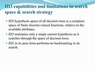 ID3 capabilities and limitations in search
space & search strategy
 ID3 hypothesis space of all decision trees is a complete
space of finite discrete-valued functions, relative to the
available attributes.
 ID3 maintains only a single current hypothesis as it
searches through the space of decision trees.
 ID3 in its pure form performs no backtracking in its
search.
 