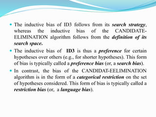  The inductive bias of ID3 follows from its search strategy,
whereas the inductive bias of the CANDIDATE-
ELIMINATION algorithm follows from the definition of its
search space.
 The inductive bias of ID3 is thus a preference for certain
hypotheses over others (e.g., for shorter hypotheses). This form
of bias is typically called a preference bias (or, a search bias).
 In contrast, the bias of the CANDIDAT-EELIMINATION
algorithm is in the form of a categorical restriction on the set
of hypotheses considered. This form of bias is typically called a
restriction bias (or, a language bias).
 