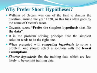 Why Prefer Short Hypotheses?
 William of Occam was one of the first to discuss the
question, around the year 1320, so this bias often goes by
the name of Occam's razor.
 Occam's razor: “Prefer the simplest hypothesis that fits
the data”.
 It is the problem solving principle that the simplest
solution tends to be the right one.
 When presented with competing hypothesis to solve a
problem, one should select a solution with the fewest
assumptions.
 Shorter hypothesis fits the training data which are less
likely to be consist training data.
 
