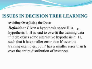 ISSUES IN DECISION TREE LEARNING
Avoiding Overfitting the Data:
Definition: Given a hypothesis space H, a
hypothesis h H is said to overfit the training data
if there exists some alternative hypothesis h' H,
such that h has smaller error than h' over the
training examples, but h' has a smaller error than h
over the entire distribution of instances.
 