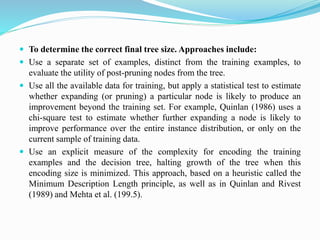  To determine the correct final tree size. Approaches include:
 Use a separate set of examples, distinct from the training examples, to
evaluate the utility of post-pruning nodes from the tree.
 Use all the available data for training, but apply a statistical test to estimate
whether expanding (or pruning) a particular node is likely to produce an
improvement beyond the training set. For example, Quinlan (1986) uses a
chi-square test to estimate whether further expanding a node is likely to
improve performance over the entire instance distribution, or only on the
current sample of training data.
 Use an explicit measure of the complexity for encoding the training
examples and the decision tree, halting growth of the tree when this
encoding size is minimized. This approach, based on a heuristic called the
Minimum Description Length principle, as well as in Quinlan and Rivest
(1989) and Mehta et al. (199.5).
 