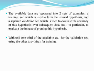  The available data are separated into 2 sets of examples: a
training set, which is used to form the learned hypothesis, and
a separate validation set, which is used to evaluate the accuracy
of this hypothesis over subsequent data and , in particular, to
evaluate the impact of pruning this hypothesis.
 Withhold one-third of the available ex. for the validation set,
using the other two-thirds for training.
 
