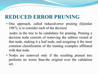 REDUCED ERROR PRUNING
 One approach, called reduced-error pruning (Quinlan
1987), is to consider each of the decision
nodes in the tree to be candidates for pruning. Pruning a
decision node consists of removing the subtree rooted at
that node, making it a leaf node, and assigning it the most
common classification of the training examples affiliated
with that node.
 Nodes are removed only if the resulting pruned tree
performs no worse than-the original over the validation
set.
 