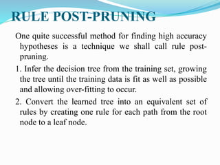 RULE POST-PRUNING
One quite successful method for finding high accuracy
hypotheses is a technique we shall call rule post-
pruning.
1. Infer the decision tree from the training set, growing
the tree until the training data is fit as well as possible
and allowing over-fitting to occur.
2. Convert the learned tree into an equivalent set of
rules by creating one rule for each path from the root
node to a leaf node.
 