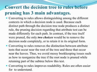 Convert the decision tree to rules before
pruning has 3 main advantages.
 Converting to rules allows distinguishing among the different
contexts in which a decision node is used. Because each
distinct path through the decision tree node produces a distinct
rule, the pruning decision regarding that attribute test can be
made differently for each path. In contrast, if the tree itself
were pruned, the only two choices would be to remove the
decision node completely, or to retain it in its original form.
 Converting to rules removes the distinction between attribute
tests that occur near the root of the tree and those that occur
near the leaves. Thus, we avoid messy bookkeeping issues such
as how to reorganize the tree if the root node is pruned while
retaining part of the subtree below this test.
 Converting to rules improves readability. Rules are often easier
for to understand.
 
