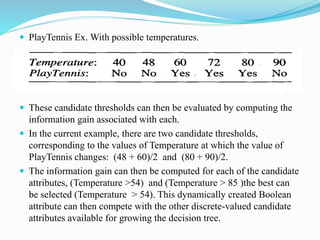  PlayTennis Ex. With possible temperatures.
 These candidate thresholds can then be evaluated by computing the
information gain associated with each.
 In the current example, there are two candidate thresholds,
corresponding to the values of Temperature at which the value of
PlayTennis changes: (48 + 60)/2 and (80 + 90)/2.
 The information gain can then be computed for each of the candidate
attributes, (Temperature >54) and (Temperature > 85 )the best can
be selected (Temperature > 54). This dynamically created Boolean
attribute can then compete with the other discrete-valued candidate
attributes available for growing the decision tree.
 