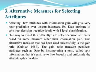 3. Alternative Measures for Selecting
Attributes
 Selecting few attributes with information gain will give very
poor prediction over unseen instances. Ex. Date attribute to
construct decision tree give depth with 1 level classification.
 One way to avoid this difficulty is to select decision attributes
based on some measure other than information gain. One
alternative measure that has been used successfully is the gain
ratio (Quinlan 1986). The gain ratio measure penalizes
attributes such as Date by incorporating a term, called split
information, that is sensitive to how broadly and uniformly the
attribute splits the data:
 