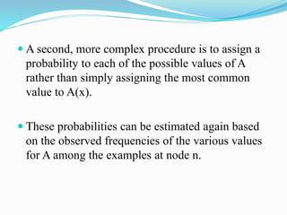 A second, more complex procedure is to assign a
probability to each of the possible values of A
rather than simply assigning the most common
value to A(x).
 These probabilities can be estimated again based
on the observed frequencies of the various values
for A among the examples at node n.
 