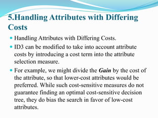 5.Handling Attributes with Differing
Costs
 Handling Attributes with Differing Costs.
 ID3 can be modified to take into account attribute
costs by introducing a cost term into the attribute
selection measure.
 For example, we might divide the Gain by the cost of
the attribute, so that lower-cost attributes would be
preferred. While such cost-sensitive measures do not
guarantee finding an optimal cost-sensitive decision
tree, they do bias the search in favor of low-cost
attributes.
 