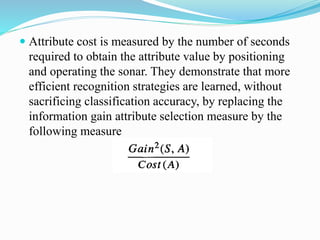  Attribute cost is measured by the number of seconds
required to obtain the attribute value by positioning
and operating the sonar. They demonstrate that more
efficient recognition strategies are learned, without
sacrificing classification accuracy, by replacing the
information gain attribute selection measure by the
following measure
 