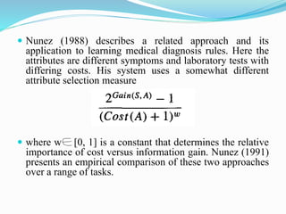  Nunez (1988) describes a related approach and its
application to learning medical diagnosis rules. Here the
attributes are different symptoms and laboratory tests with
differing costs. His system uses a somewhat different
attribute selection measure
 where w [0, 1] is a constant that determines the relative
importance of cost versus information gain. Nunez (1991)
presents an empirical comparison of these two approaches
over a range of tasks.
 