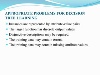 APPROPRIATE PROBLEMS FOR DECISION
TREE LEARNING
 Instances are represented by attribute-value pairs.
 The target function has discrete output values.
 Disjunctive descriptions may be required.
 The training data may contain errors.
 The training data may contain missing attribute values.
 
