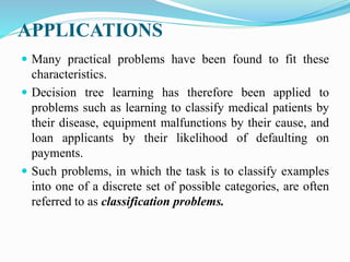 APPLICATIONS
 Many practical problems have been found to fit these
characteristics.
 Decision tree learning has therefore been applied to
problems such as learning to classify medical patients by
their disease, equipment malfunctions by their cause, and
loan applicants by their likelihood of defaulting on
payments.
 Such problems, in which the task is to classify examples
into one of a discrete set of possible categories, are often
referred to as classification problems.
 