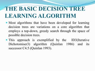 THE BASIC DECISION TREE
LEARNING ALGORITHM
 Most algorithms that have been developed for learning
decision trees are variations on a core algorithm that
employs a top-down, greedy search through the space of
possible decision trees.
 This approach is exemplified by the ID3(Iterative
Dichotomiser3) algorithm (Quinlan 1986) and its
successor C4.5 (Quinlan 1993).
 
