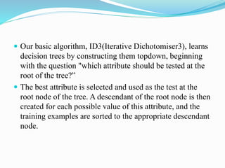  Our basic algorithm, ID3(Iterative Dichotomiser3), learns
decision trees by constructing them topdown, beginning
with the question "which attribute should be tested at the
root of the tree?”
 The best attribute is selected and used as the test at the
root node of the tree. A descendant of the root node is then
created for each possible value of this attribute, and the
training examples are sorted to the appropriate descendant
node.
 