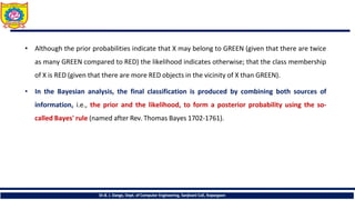 • Although the prior probabilities indicate that X may belong to GREEN (given that there are twice
as many GREEN compared to RED) the likelihood indicates otherwise; that the class membership
of X is RED (given that there are more RED objects in the vicinity of X than GREEN).
• In the Bayesian analysis, the final classification is produced by combining both sources of
information, i.e., the prior and the likelihood, to form a posterior probability using the so-
called Bayes' rule (named after Rev. Thomas Bayes 1702-1761).
Dr.B. J. Dange, Dept. of Computer Engineering, Sanjivani CoE, Kopargaon
 