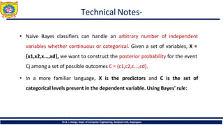 Technical Notes-
Dr.B. J. Dange, Dept. of Computer Engineering, Sanjivani CoE, Kopargaon
• Naive Bayes classifiers can handle an arbitrary number of independent
variables whether continuous or categorical. Given a set of variables, X =
{x1,x2,x...,xd}, we want to construct the posterior probability for the event
Cj among a set of possible outcomes C = {c1,c2,c...,cd}.
• In a more familiar language, X is the predictors and C is the set of
categorical levels present in the dependent variable. Using Bayes' rule:
 