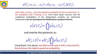 where p(Cj | x1,x2,x...,xd) is the posterior probability of class membership, i.e.,
the probability that X belongs to Cj. Since Naive Bayes assumes that the
conditional probabilities of the independent variables are statistically
independent we can decompose the likelihood to a product of terms:
and rewrite the posterior as:
Using Bayes' rule above, we label a new case X with a class level Cj
that achieves the highest posterior probability.
Dr.B. J. Dange, Dept. of Computer Engineering, Sanjivani CoE, Kopargaon
 