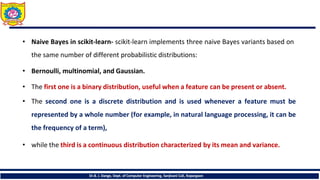 • Naive Bayes in scikit-learn- scikit-learn implements three naive Bayes variants based on
the same number of different probabilistic distributions:
• Bernoulli, multinomial, and Gaussian.
• The first one is a binary distribution, useful when a feature can be present or absent.
• The second one is a discrete distribution and is used whenever a feature must be
represented by a whole number (for example, in natural language processing, it can be
the frequency of a term),
• while the third is a continuous distribution characterized by its mean and variance.
Dr.B. J. Dange, Dept. of Computer Engineering, Sanjivani CoE, Kopargaon
 