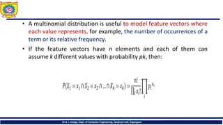 • A multinomial distribution is useful to model feature vectors where
each value represents, for example, the number of occurrences of a
term or its relative frequency.
• If the feature vectors have n elements and each of them can
assume k different values with probability pk, then:
Dr.B. J. Dange, Dept. of Computer Engineering, Sanjivani CoE, Kopargaon
 