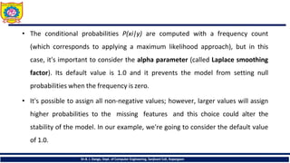 • The conditional probabilities P(xi|y) are computed with a frequency count
(which corresponds to applying a maximum likelihood approach), but in this
case, it's important to consider the alpha parameter (called Laplace smoothing
factor). Its default value is 1.0 and it prevents the model from setting null
probabilities when the frequency is zero.
• It's possible to assign all non-negative values; however, larger values will assign
higher probabilities to the missing features and this choice could alter the
stability of the model. In our example, we're going to consider the default value
of 1.0.
Dr.B. J. Dange, Dept. of Computer Engineering, Sanjivani CoE, Kopargaon
 