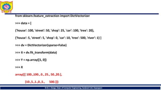 from sklearn.feature_extraction import DictVectorizer
>>> data = [
{'house': 100, 'street': 50, 'shop': 25, 'car': 100, 'tree': 20},
{'house': 5, 'street': 5, 'shop': 0, 'car': 10, 'tree': 500, 'river': 1} ]
>>> dv = DictVectorizer(sparse=False)
>>> X = dv.fit_transform(data)
>>> Y = np.array([1, 0])
>>> X
array([[ 100.,100., 0., 25., 50.,20.],
[10.,5.,1.,0.,5., 500.]])
Dr.B. J. Dange, Dept. of Computer Engineering, Sanjivani CoE, Kopargaon
 