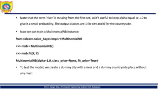 • Note that the term 'river' is missing from the first set, so it's useful to keep alpha equal to 1.0 to
give it a small probability. The output classes are 1 for city and 0 for the countryside.
• Now we can train a MultinomialNB instance:
from sklearn.naive_bayes import MultinomialNB
>>> mnb = MultinomialNB()
>>> mnb.fit(X, Y)
MultinomialNB(alpha=1.0, class_prior=None, fit_prior=True)
• To test the model, we create a dummy city with a river and a dummy countryside place without
any river:
Dr.B. J. Dange, Dept. of Computer Engineering, Sanjivani CoE, Kopargaon
 