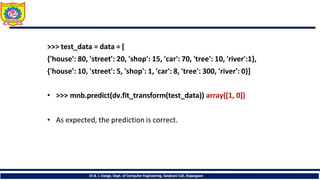 >>> test_data = data = [
{'house': 80, 'street': 20, 'shop': 15, 'car': 70, 'tree': 10, 'river':1},
{'house': 10, 'street': 5, 'shop': 1, 'car': 8, 'tree': 300, 'river': 0}]
• >>> mnb.predict(dv.fit_transform(test_data)) array([1, 0])
• As expected, the prediction is correct.
Dr.B. J. Dange, Dept. of Computer Engineering, Sanjivani CoE, Kopargaon
 