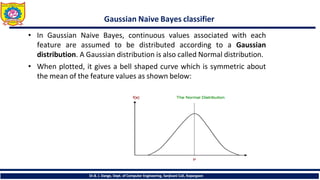 Gaussian Naive Bayes classifier
• In Gaussian Naive Bayes, continuous values associated with each
feature are assumed to be distributed according to a Gaussian
distribution. A Gaussian distribution is also called Normal distribution.
• When plotted, it gives a bell shaped curve which is symmetric about
the mean of the feature values as shown below:
Dr.B. J. Dange, Dept. of Computer Engineering, Sanjivani CoE, Kopargaon
 