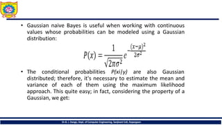 • Gaussian naive Bayes is useful when working with continuous
values whose probabilities can be modeled using a Gaussian
distribution:
• The conditional probabilities P(xi|y) are also Gaussian
distributed; therefore, it's necessary to estimate the mean and
variance of each of them using the maximum likelihood
approach. This quite easy; in fact, considering the property of a
Gaussian, we get:
Dr.B. J. Dange, Dept. of Computer Engineering, Sanjivani CoE, Kopargaon
 