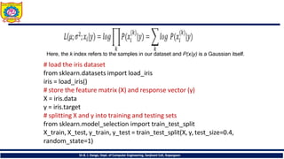 Here, the k index refers to the samples in our dataset and P(xi|y) is a Gaussian itself.
Dr.B. J. Dange, Dept. of Computer Engineering, Sanjivani CoE, Kopargaon
# load the iris dataset
from sklearn.datasets import load_iris
iris = load_iris()
# store the feature matrix (X) and response vector (y)
X = iris.data
y = iris.target
# splitting X and y into training and testing sets
from sklearn.model_selection import train_test_split
X_train, X_test, y_train, y_test = train_test_split(X, y, test_size=0.4,
random_state=1)
 