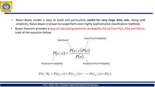• Naive Bayes model is easy to build and particularly useful for very large data sets. Along with
simplicity, Naive Bayes is known to outperform even highly sophisticated classification methods.
• Bayes theorem provides a way of calculating posterior probability P(c|x) from P(c), P(x) and P(x|c).
Look at the equation below:
Dr.B. J. Dange, Dept. of Computer Engineering, Sanjivani CoE, Kopargaon
 