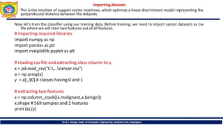 Importing datasets
This is the intuition of support vector machines, which optimize a linear discriminant model representing the
perpendicular distance between the datasets.
Now let’s train the classifier using our training data. Before training, we need to import cancer datasets as csv
file where we will train two features out of all features.
# importing required libraries
import numpy as np
import pandas as pd
import matplotlib.pyplot as plt
# reading csv file and extracting class column to y.
x = pd.read_csv("C:...cancer.csv")
a = np.array(x)
y = a[:,30] # classes having 0 and 1
# extracting two features
x = np.column_stack((x.malignant,x.benign))
x.shape # 569 samples and 2 features
print (x),(y)
Dr.B. J. Dange, Dept. of Computer Engineering, Sanjivani CoE, Kopargaon
 