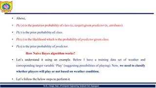 • Above,
• P(c|x) is the posterior probability of class (c, target) given predictor (x, attributes).
• P(c) is the prior probability of class.
• P(x|c) is the likelihood which is the probability of predictor given class.
• P(x) is the prior probability of predictor.
How Naive Bayes algorithm works?
• Let’s understand it using an example. Below I have a training data set of weather and
corresponding target variable ‘Play’ (suggesting possibilities of playing). Now, we need to classify
whether players will play or not based on weather condition.
• Let’s follow the below steps to perform it.
Dr.B. J. Dange, Dept. of Computer Engineering, Sanjivani CoE, Kopargaon
 