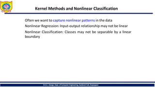 Kernel Methods and Nonlinear Classification
Dr.B. J. Dange, Dept. of Computer Engineering, Sanjivani CoE, Kopargaon
Often we want to capture nonlinear patterns in the data
Nonlinear Regression: Input-output relationship may not be linear
Nonlinear Classification: Classes may not be separable by a linear
boundary
 