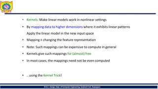 • Kernels: Make linear models work in nonlinear settings
• By mapping data to higher dimensions where it exhibits linear patterns
Apply the linear model in the new input space
• Mapping ≡ changing the feature representation
• Note: Such mappings can be expensive to compute in general
• Kernels give such mappings for (almost) free
• In most cases, the mappings need not be even computed
• .. using the Kernel Trick!
Dr.B. J. Dange, Dept. of Computer Engineering, Sanjivani CoE, Kopargaon
 