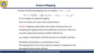 Feature Mapping
Dr.B. J. Dange, Dept. of Computer Engineering, Sanjivani CoE, Kopargaon
Consider the following mapping φ for an example x = {x1, . . . , xD }
1 2 D 1 2 1 2 1 D D−1 D
φ : x → {x 2
, x 2
, . . . , x2, , x x , x x , . . . , x x , . . . . . . , x x }
It’s an example of a quadratic mapping
Each new feature uses a pair of the original features
Problem: Mapping usually leads to the number of features blow up!
Computing the mapping itself can be inefficient in such cases Moreover,
using the mapped representation could be inefficient too
e.g., imagine computing the similarity between two examples: φ(x)𝖳φ(z)
Thankfully, Kernels help us avoid both these issues!
The mapping doesn’t have to be explicitly computed Computations with
the mapped features remain efficient
 