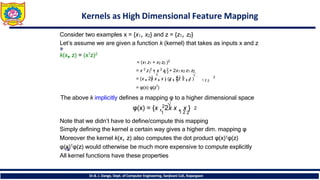 Kernels as High Dimensional Feature Mapping
Consider two examples x = {x1, x2} and z = {z1, z2}
Let’s assume we are given a function k (kernel) that takes as inputs x and z
k(x, z) = (x𝖳z)2
= (x1 z1 + x2 z2 )2
= x 2 z 2 + x 2 z 2 + 2x1 x2 z1 z2
2 2 𝖳 2
1 1 2 2 1
1 1
√
2 2
√ 2
1 2 2
= (x , 2x x , x ) (z , 2z z , z )
= φ(x) φ(z𝖳
)
The above k implicitly defines a mapping φ to a higher dimensional space
√ 2
φ(x) = {x ,22x x , x }
1 1 2 2
Note that we didn’t have to define/compute this mapping
Simply defining the kernel a certain way gives a higher dim. mapping φ
Moreover the kernel k(x, z) also computes the dot product φ(x)𝖳φ(z)
φ(x)𝖳φ(z) would otherwise be much more expensive to compute explicitly
All kernel functions have these properties
Dr.B. J. Dange, Dept. of Computer Engineering, Sanjivani CoE, Kopargaon
 