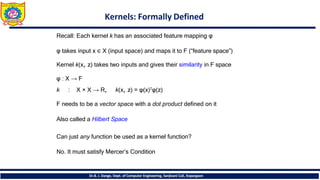 Kernels: Formally Defined
Dr.B. J. Dange, Dept. of Computer Engineering, Sanjivani CoE, Kopargaon
Recall: Each kernel k has an associated feature mapping φ
φ takes input x ∈ X (input space) and maps it to F (“feature space”)
Kernel k(x, z) takes two inputs and gives their similarity in F space
φ : X → F
k : X × X → R, k(x, z) = φ(x)𝖳φ(z)
F needs to be a vector space with a dot product defined on it
Also called a Hilbert Space
Can just any function be used as a kernel function?
No. It must satisfy Mercer’s Condition
 
