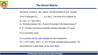 The Kernel Matrix
The kernel function k also defines the Kernel Matrix K over the data
Given N examples {x1, . . . , xN }, the (i , j)-th entry of K is defined as:
Kij = k(xi , xj ) = φ(xi )𝖳φ(xj )
Kij : Similarity between the i -th and j-th example in the feature space F
K: N × N matrix of pairwise similarities between examples in F space
K is a symmetric matrix
K is a positive definite matrix (except for a few exceptions)
For a P.D. matrix: z𝖳Kz > 0, ∀z ∈ RN (also, all eigenvalues positive) The
Kernel Matrix K is also known as the Gram Matrix
9 16
Dr.T.Bhaskar,Dept. of Computer Engineering, Sanjivani CoE, Kopargaon
Dr.B. J. Dange, Dept. of Computer Engineering, Sanjivani CoE, Kopargaon
 