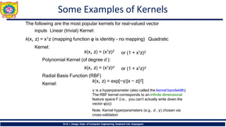 Some Examples of Kernels
Dr.B. J. Dange, Dept. of Computer Engineering, Sanjivani CoE, Kopargaon
The following are the most popular kernels for real-valued vector
inputs Linear (trivial) Kernel:
k(x, z) = x𝖳z (mapping function φ is identity - no mapping) Quadratic
Kernel:
or (1 + x𝖳z)2
or (1 + x𝖳z)d
k(x, z) = (x𝖳z)2
Polynomial Kernel (of degree d ):
k(x, z) = (x𝖳z)d
Radial Basis Function (RBF)
Kernel:
k(x, z) = exp[−γ||x − z||2]
γ is a hyperparameter (also called the kernel bandwidth)
The RBF kernel corresponds to an infinite dimensional
feature space F (i.e., you can’t actually write down the
vector φ(x))
Note: Kernel hyperparameters (e.g., d , γ) chosen via
cross-validation
 