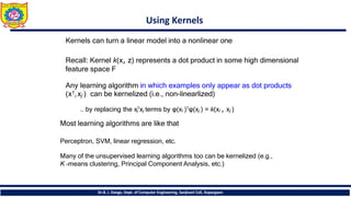 Using Kernels
Dr.B. J. Dange, Dept. of Computer Engineering, Sanjivani CoE, Kopargaon
Kernels can turn a linear model into a nonlinear one
Recall: Kernel k(x, z) represents a dot product in some high dimensional
feature space F
Any learning algorithm in which examples only appear as dot products
(x𝖳
i xj ) can be kernelized (i.e., non-linearlized)
i
.. by replacing the x𝖳xj terms by φ(xi )𝖳φ(xj ) = k(xi , xj )
Most learning algorithms are like that
Perceptron, SVM, linear regression, etc.
Many of the unsupervised learning algorithms too can be kernelized (e.g.,
K -means clustering, Principal Component Analysis, etc.)
 