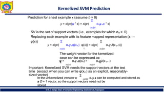 Kernelized SVM Prediction
Dr.B. J. Dange, Dept. of Computer Engineering, Sanjivani CoE, Kopargaon
Prediction for a test example x (assume b = 0)
Σ
y = sign(w 𝖳
x) = sign( αny
n nx 𝖳
x)
n∈SV
SV is the set of support vectors (i.e., examples for which αn > 0)
Replacing each example with its feature mapped representation (x →
φ(x)) Σ Σ
y = sign( αnynφ(xn ) φ(x)) = sign( αnynk(x ,
n x))
𝖳
n∈SV n∈SV
The weight vector for the kernelized
case can be expressed as:
w
Σ = αnynφ(xn) = αny
Σ
n
k(x ,
n .)
n∈SV n∈SV
Important: Kernelized SVM needs the support vectors at the test
time (except when you can write φ(xn ) as an explicit, reasonably-
sized vector)
In the unkernelized version w
Σ
n∈SV αny
n n
x can be computed and stored as
a
= D × 1 vector, so the support vectors need not be
stored
 